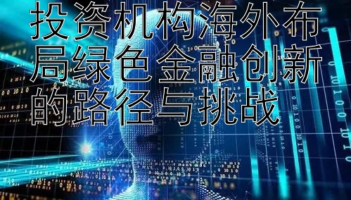 投资机构海外布局绿色金融创新的路径与挑战